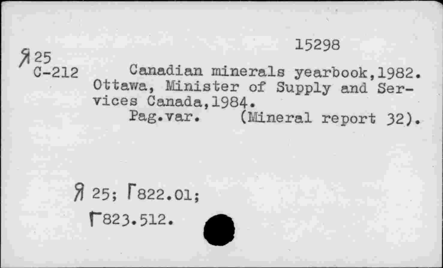 ﻿>125
C-212
15298
Canadian minerals yearbook,1982. Ottawa, Minister of Supply and Services Canada,1984.
Pag.var. (Mineral report 32).
$ 25; f822.01;
T823.512.